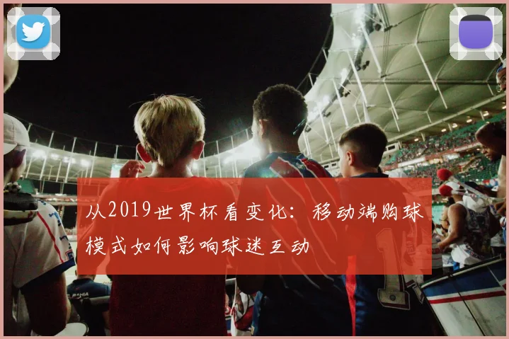 从2019世界杯看变化：移动端购球模式如何影响球迷互动