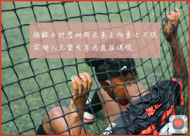 杨毅分析詹姆斯未来去向勇士不现实湖人无望或考虑直接退役