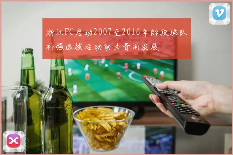 浙江FC启动2007至2016年龄段梯队补强选拔活动助力青训发展